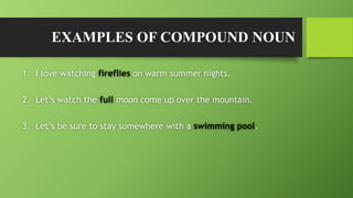 EXAMPLES OF COMPOUND NOUN
1. I love watching fireflies on warm summer nights.
2. Let’s watch the full moon come up over the mountain.
3. Let’s be sure to stay somewhere with a swimming pool.
 