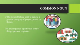 COMMON NOUN
The nouns that are used to denote a
general category of people, places or
things.
It encompasses a particular type of
things, person, or places.
 