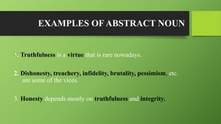 EXAMPLES OF ABSTRACT NOUN
1. Truthfulness is a virtue that is rare nowadays.
2. Dishonesty, treachery, infidelity, brutality, pessimism, etc.
are some of the vices.
3. Honesty depends mostly on truthfulness and integrity.
 