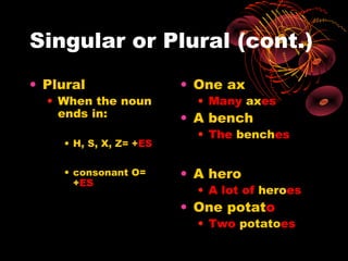 Singular or Plural (cont.)
• Plural                • One ax
  • When the noun         • Many axes
    ends in:            • A bench
                          • The benches
    • H, S, X, Z= +ES

    • consonant O=      • A hero
      +ES
                          • A lot of heroes
                        • One potato
                          • Two potatoes
 