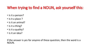 • Is it a person?
• Is it a place ?
• Is it an animal?
• Is it a thing?
• Is it a quality?
• Is it an idea?
If the answer is yes for anyone of these question, then the word is a
NOUN.
 