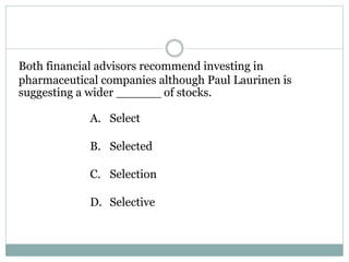 Both financial advisors recommend investing in
pharmaceutical companies although Paul Laurinen is
suggesting a wider ______ of stocks.
A. Select
B. Selected
C. Selection
D. Selective
 