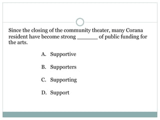Since the closing of the community theater, many Corana
resident have become strong ______ of public funding for
the arts.
A. Supportive
B. Supporters
C. Supporting
D. Support
 