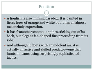 Position
 A lionfish is a swimming paradox. It is painted in
fierce hues of orange and white but it has an almost
melancholy expression.
 It has fearsome venomous spines sticking out of its
back, but elegant fan-shaped fins protruding from its
side.
 And although it floats with an indolent air, it is
actually an active and skilled predator—one that
hunts in teams using surprisingly sophisticated
tactics.
 