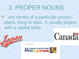 3. PROPER NOUNS 
 are names of a particular person, 
place, thing or idea. It usually begins 
with a capital letter. 
 