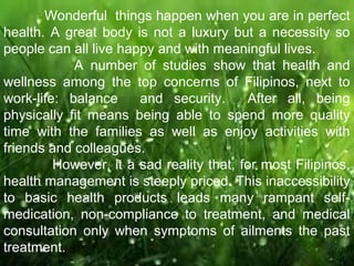 Wonderful things happen when you are in perfect 
health. A great body is not a luxury but a necessity so 
people can all live happy and with meaningful lives. 
A number of studies show that health and 
wellness among the top concerns of Filipinos, next to 
work-life: balance and security. After all, being 
physically fit means being able to spend more quality 
time with the families as well as enjoy activities with 
friends and colleagues. 
However, it a sad reality that, for most Filipinos, 
health management is steeply priced. This inaccessibility 
to basic health products leads many rampant self-medication, 
non-compliance to treatment, and medical 
consultation only when symptoms of ailments the past 
treatment. 
 