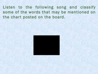 Listen to the following song and classify 
some of the words that may be mentioned on 
the char t posted on the board. 
 