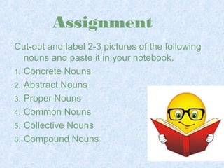 Assignment 
Cut-out and label 2-3 pictures of the following 
nouns and paste it in your notebook. 
1. Concrete Nouns 
2. Abstract Nouns 
3. Proper Nouns 
4. Common Nouns 
5. Collective Nouns 
6. Compound Nouns 
 