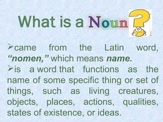 came from the Latin word, 
“nomen,” which means name. 
is a word that functions as the 
name of some specific thing or set of 
things, such as living creatures, 
objects, places, actions, qualities, 
states of existence, or ideas. 
 