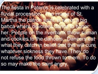 The fiesta in Pateros is celebrated with a 
fluvial procession. The image of St. 
Martha the patron saint, is set in a big 
banca where devotees dance to honor 
her. People on the riverbank throw suman 
and cookies to the dancers. Dancers eat 
what they catch in belief that this will cure 
whatever sickness they have. They do 
not refuse the food thrown to them. To do 
so may make the saint angry. 
 