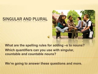 SINGULAR AND PLURAL
What are the spelling rules for adding –s to nouns?
Which quantifiers can you use with singular,
countable and countable nouns?
We’re going to answer these questions and more.
 