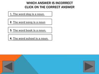 WHICH ANSWER IS INCORRECT
CLICK ON THE CORRECT ANSWER
1. The word dog is a noun.
2. The word song is a noun
3. The word book is a noun.
4. The word school is a noun.
 