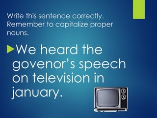 Write this sentence correctly.
Remember to capitalize proper
nouns.
We heard the
govenor’s speech
on television in
january.
 