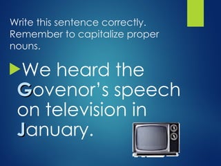 Write this sentence correctly.
Remember to capitalize proper
nouns.
We heard the
G
Govenor’s speech
on television in
J
January.
 