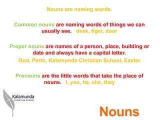 Nouns are naming words.

 Common nouns are naming words of things we can
         usually see. desk, tiger, door

Proper nouns are names of a person, place, building or
        date and always have a capital letter.
   God, Perth, Kalamunda Christian School, Easter

  Pronouns are the little words that take the place of
            nouns. I, you, he, she, they




                                    Nouns
 