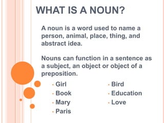 WHAT IS A NOUN?
A noun is a word used to name a
person, animal, place, thing, and
abstract idea.

Nouns can function in a sentence as
a subject, an object or object of a
preposition.
   • Girl             • Bird
   • Book             • Education

   • Mary             • Love

   • Paris
 