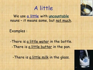 A little
We use a little with uncountable
nouns – it means some, but not much.
Examples :
-There is a little water in the bottle.
-There is a little butter in the pan.
-There is a little milk in the glass.

 
