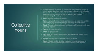 Collective
nouns
 Collective nouns are names for a collection or a number of people or
things. Words like group, herd, and array are collective noun examples.
Here, we’ll take a closer look at collective nouns, and provide even more
examples, placing them in context so you can gain a greater
understanding of how they work.
 Herd– A group of herbivore animals
 Pack– A group of canine animals such as wolves or dogs; also used to
describe playing cards and packages containing multiple objects
 Flock– A group of birds; also used to discuss small hooved animals such
as sheep or goats
 Swarm– A group of insects
 Shoal– A group of fish
 Group – A very general term used to describe people, places, things,
and animals
 Crowd – Usually used to describe a group of people
 Gang – Usually used to describe a group of criminals; also used to
describe a group of workers, particularly sailors or dock workers
 