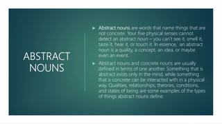 ABSTRACT
NOUNS
 Abstract nouns are words that name things that are
not concrete. Your five physical senses cannot
detect an abstract noun – you can’t see it, smell it,
taste it, hear it, or touch it. In essence, an abstract
noun is a quality, a concept, an idea, or maybe
even an event.
 Abstract nouns and concrete nouns are usually
defined in terms of one another. Something that is
abstract exists only in the mind, while something
that is concrete can be interacted with in a physical
way. Qualities, relationships, theories, conditions,
and states of being are some examples of the types
of things abstract nouns define.
 