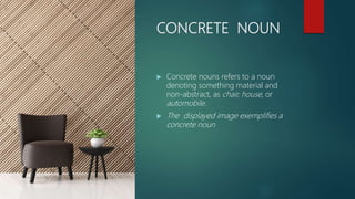 CONCRETE NOUN
 Concrete nouns refers to a noun
denoting something material and
non-abstract, as chair, house, or
automobile.
 The displayed image exemplifies a
concrete noun
 