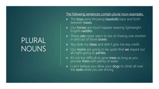 PLURAL
NOUNS
The following sentences contain plural noun examples.
 The boys were throwing baseballs back and forth
between bases.
 Our horses are much happier wearing lightweight
English saddles.
 Those cats never seem to tire of chasing one another
in and out of those boxes.
 You stole my ideas and didn’t give me any credit.
 Our moms are going to be upset that we stayed out
all night going to parties.
 It’s not too difficult to grow trees as long as you
provide them with plenty of water.
 I can’t believe you allow your dogs to climb all over
the seats while you are driving.
 