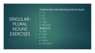 SINGULAR-
PLURAL
NOUNS
EXERCISES
Transform each of the following words into plurals:
 Day
 Tax
 Taxi
 Lady
 Mountain
Answers 1-5:
 Days
 Taxes
 Taxis
 Ladies
 Mountains
 