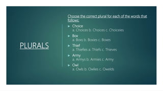 PLURALS
Choose the correct plural for each of the words that
follows:
 Choice
a. Choices b. Choices c. Choiceies
 Box
a. Boxs b. Boxies c. Boxes
 Thief
a. Thiefies a. Thiefs c. Thieves
 Army
a. Armys b. Armies c. Army
 Owl
a. Owls b. Owlies c. Owelds
 