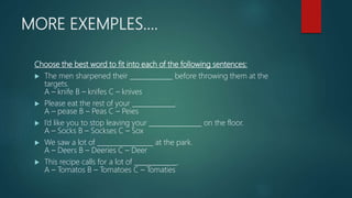 MORE EXEMPLES….
Choose the best word to fit into each of the following sentences:
 The men sharpened their _____________ before throwing them at the
targets.
A – knife B – knifes C – knives
 Please eat the rest of your _____________.
A – pease B – Peas C – Peies
 I’d like you to stop leaving your ________________ on the floor.
A – Socks B – Sockses C – Sox
 We saw a lot of _________________ at the park.
A – Deers B – Deeries C – Deer
 This recipe calls for a lot of _____________.
A – Tomatos B – Tomatoes C – Tomaties
 