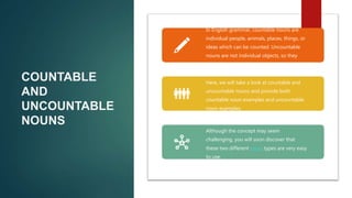 COUNTABLE
AND
UNCOUNTABLE
NOUNS
In English grammar, countable nouns are
individual people, animals, places, things, or
ideas which can be counted. Uncountable
nouns are not individual objects, so they
cannot be counted.
Here, we will take a look at countable and
uncountable nouns and provide both
countable noun examples and uncountable
noun examples.
Although the concept may seem
challenging, you will soon discover that
these two different noun types are very easy
to use.
 