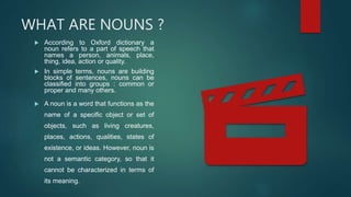 WHAT ARE NOUNS ?
 According to Oxford dictionary a
noun refers to a part of speech that
names a person, animals, place,
thing, idea, action or quality.
 In simple terms, nouns are building
blocks of sentences, nouns can be
classified into groups : common or
proper and many others.
 A noun is a word that functions as the
name of a specific object or set of
objects, such as living creatures,
places, actions, qualities, states of
existence, or ideas. However, noun is
not a semantic category, so that it
cannot be characterized in terms of
its meaning.
 
