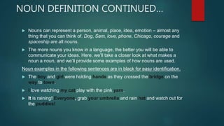 NOUN DEFINITION CONTINUED…
 Nouns can represent a person, animal, place, idea, emotion – almost any
thing that you can think of. Dog, Sam, love, phone, Chicago, courage and
spaceship are all nouns.
 The more nouns you know in a language, the better you will be able to
communicate your ideas. Here, we’ll take a closer look at what makes a
noun a noun, and we’ll provide some examples of how nouns are used.
Noun examples in the following sentences are in black for easy identification.
 The boy and girl were holding hands as they crossed the bridge on the
way to town.
 I love watching my cat play with the pink yarn.
 It is raining! Everyone, grab your umbrella and rain hat and watch out for
the puddles!
 