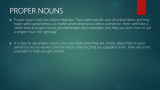 PROPER NOUNS
 Proper nouns have two distinct features: They name specific one-of-a-kind items, and they
begin with capital letters, no matter where they occur within a sentence. Here, we’ll take a
closer look at proper nouns, provide proper noun examples, and help you learn how to use
a proper noun the right way.
 It is easy to use proper nouns, once you know what they are. Simply place them in your
sentences as you would common nouns, ensuring that you capitalize them. Here are some
examples to help you get started.
 