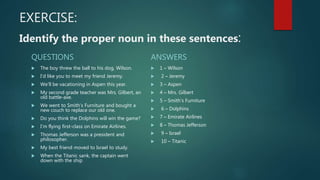 EXERCISE:
Identify the proper noun in these sentences:
QUESTIONS
 The boy threw the ball to his dog, Wilson.
 I’d like you to meet my friend Jeremy.
 We’ll be vacationing in Aspen this year.
 My second grade teacher was Mrs. Gilbert, an
old battle-axe.
 We went to Smith’s Furniture and bought a
new couch to replace our old one.
 Do you think the Dolphins will win the game?
 I’m flying first-class on Emirate Airlines.
 Thomas Jefferson was a president and
philosopher.
 My best friend moved to Israel to study.
 When the Titanic sank, the captain went
down with the ship
ANSWERS
 1 – Wilson
 2 – Jeremy
 3 – Aspen
 4 – Mrs. Gilbert
 5 – Smith’s Furniture
 6 – Dolphins
 7 – Emirate Airlines
 8 – Thomas Jefferson
 9 – Israel
 10 – Titanic
 