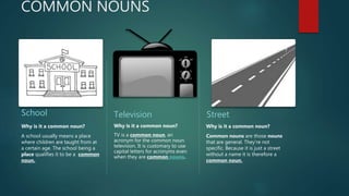 COMMON NOUNS
School
Why is it a common noun?
A school usually means a place
where children are taught from at
a certain age. The school being a
place qualifies it to be a common
noun.
Television
Why is it a common noun?
TV is a common noun, an
acronym for the common noun
television. It is customary to use
capital letters for acronyms even
when they are common nouns.
Street
Why is it a common noun?
Common nouns are those nouns
that are general. They're not
specific. Because it is just a street
without a name it is therefore a
common noun.
 