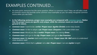 EXAMPLES CONTINUED…
 At some point, everyone has the same question: What is a common noun? Here, we will take a look
at common nouns and provide some common noun examples so you can easily recognize common
nouns when you see them.
 In the following sentences, proper noun examples are compared with common nouns. Notice
that the proper nouns are specific and unique, while the common nouns are much more
general in nature.
 Common noun: I want to be a writer. Proper noun: Agatha Christie wrote many books.
 Common noun: I’d like to adopt a cat. Proper noun: Cleopatra is the cutest kitten ever.
 Common noun: Would you like a cookie? Proper noun: I’m craving Oreos.
 Common noun: Let’s go to the city. Proper noun: Let’s go to San Francisco.
 Common noun: My teacher starts work before sunup. Proper noun: Mr. Bell seems to understand
what students need.
 Common noun: I think that’s a planet, not a star. Proper noun: I can see Jupiter tonight.
 