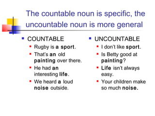 The countable noun is specific, the
    uncountable noun is more general
   COUNTABLE                      UNCOUNTABLE
        Rugby is a sport.             I don’t like sport.
        That’s an old                 Is Betty good at
         painting over there.           painting?
        He had an                     Life isn’t always
         interesting life.              easy.
        We heard a loud               Your children make
         noise outside.                 so much noise.
 