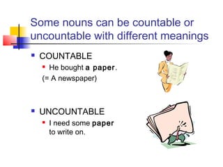 Some nouns can be countable or
uncountable with different meanings
   COUNTABLE
     He bought a paper.
    (= A newspaper)



   UNCOUNTABLE
       I need some paper
        to write on.
 