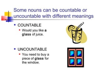 Some nouns can be countable or
uncountable with different meanings
   COUNTABLE
       Would you like a
        glass of juice.



   UNCOUNTABLE
       You need to buy a
        piece of glass for
        the window.
 