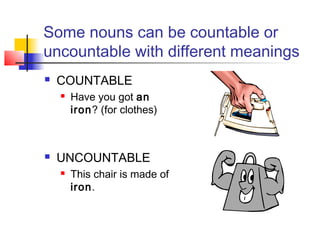 Some nouns can be countable or
uncountable with different meanings
   COUNTABLE
       Have you got an
        iron? (for clothes)



   UNCOUNTABLE
       This chair is made of
        iron.
 