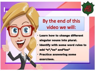 • Learn how to change different
singular nouns into plural.
• Identify with some word rules to
add “s”,”es” and”ies”
• Practice answering some
exercises.
By the end of this
video we will:
 