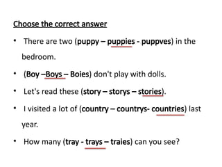 Choose the correct answer
• There are two (puppy – puppies - puppves) in the
bedroom.
• (Boy –Boys – Boies) don't play with dolls.
• Let's read these (story – storys – stories).
• I visited a lot of (country – countrys- countries) last
year.
• How many (tray - trays – traies) can you see?
 