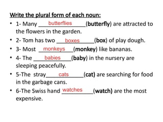 Write the plural form of each noun:
• 1- Many _______________(butterfly) are attracted to
the flowers in the garden.
• 2- Tom has two ____________(box) of play dough.
• 3- Most ___________(monkey) like bananas.
• 4- The ____________(baby) in the nursery are
sleeping peacefully.
• 5-The stray____________(cat) are searching for food
in the garbage cans.
• 6-The Swiss hand __________(watch) are the most
expensive.
butterflies
boxes
monkeys
babies
cats
watches
 