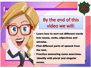 • Learn how to sort out different words
into nouns, verbs, adjectives and
adverbs.
• Find different parts of speech from
the text.
• Practice answering some exercises.
•
Identify with plural and singular
nouns.
By the end of this
video we will:
 