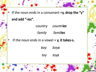 • If the noun ends in a consonant +y, drop the “y”
and add “-ies”.
country countries
family families
• If the noun ends in a vowel + y, it takes-s.
boy boys
toy toys
 