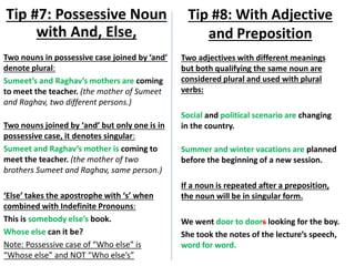 Two nouns in possessive case joined by ‘and’
denote plural:
Sumeet’s and Raghav’s mothers are coming
to meet the teacher. (the mother of Sumeet
and Raghav, two different persons.)
Two nouns joined by ‘and’ but only one is in
possessive case, it denotes singular:
Sumeet and Raghav’s mother is coming to
meet the teacher. (the mother of two
brothers Sumeet and Raghav, same person.)
‘Else’ takes the apostrophe with ‘s’ when
combined with Indefinite Pronouns:
This is somebody else’s book.
Whose else can it be?
Note: Possessive case of “Who else” is
“Whose else” and NOT “Who else’s”
Tip #7: Possessive Noun
with And, Else,
Tip #8: With Adjective
and Preposition
Two adjectives with different meanings
but both qualifying the same noun are
considered plural and used with plural
verbs:
Social and political scenario are changing
in the country.
Summer and winter vacations are planned
before the beginning of a new session.
If a noun is repeated after a preposition,
the noun will be in singular form.
We went door to doors looking for the boy.
She took the notes of the lecture’s speech,
word for word.
 