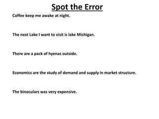 Coffee keep me awake at night.
The next Lake I want to visit is lake Michigan.
There are a pack of hyenas outside.
Economics are the study of demand and supply in market structure.
The binoculars was very expensive.
Spot the Error
 