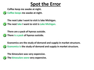 Coffee keep me awake at night.
Coffee keeps me awake at night.
The next Lake I want to visit is lake Michigan.
The next lake I want to visit is Lake Michigan.
There are a pack of hyenas outside.
There is a pack of hyenas outside.
Economics are the study of demand and supply in market structure.
Economics is the study of demand and supply in market structure.
The binoculars was very expensive.
The binoculars were very expensive.
Spot the Error
 