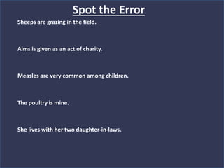 Sheeps are grazing in the field.
Alms is given as an act of charity.
Measles are very common among children.
The poultry is mine.
She lives with her two daughter-in-laws.
Spot the Error
 
