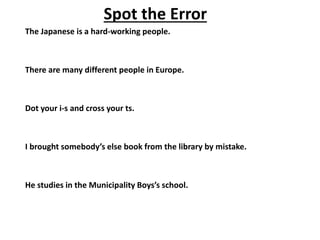 The Japanese is a hard-working people.
There are many different people in Europe.
Dot your i-s and cross your ts.
I brought somebody’s else book from the library by mistake.
He studies in the Municipality Boys’s school.
Spot the Error
 