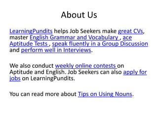 About Us
LearningPundits helps Job Seekers make great CVs,
master English Grammar and Vocabulary , ace
Aptitude Tests , speak fluently in a Group Discussion
and perform well in Interviews.
We also conduct weekly online contests on
Aptitude and English. Job Seekers can also apply for
jobs on LearningPundits.
You can read more about Tips on Using Nouns.
 